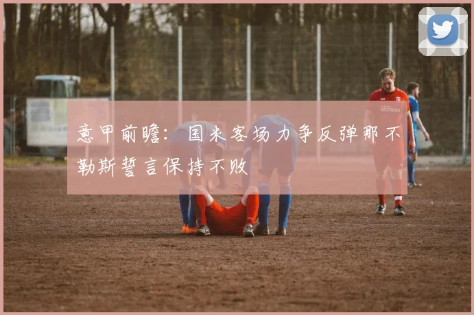 意甲前瞻：国米客场力争反弹那不勒斯誓言保持不败