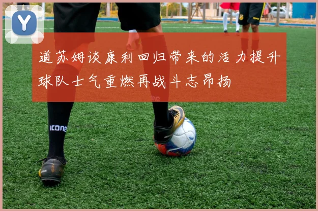 道苏姆谈康利回归带来的活力提升球队士气重燃再战斗志昂扬