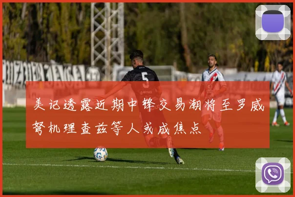 美记透露近期中锋交易潮将至罗威弩机理查兹等人或成焦点