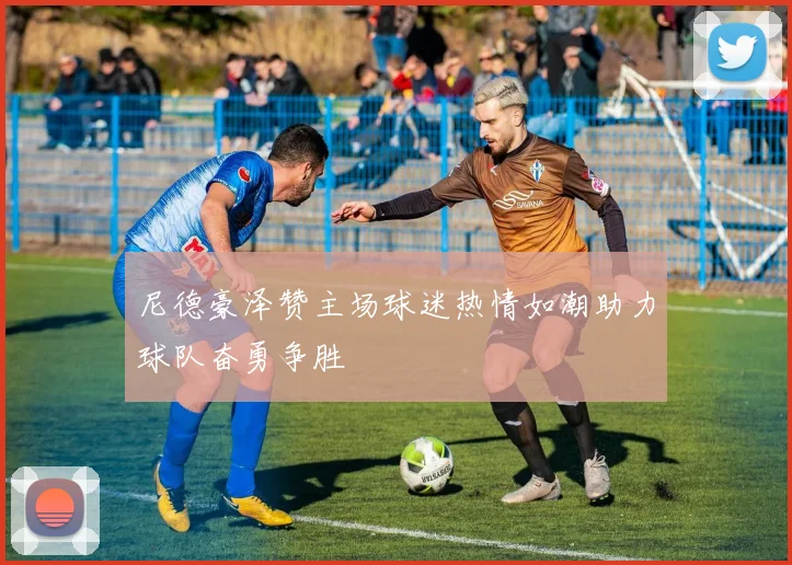 尼德豪泽赞主场球迷热情如潮助力球队奋勇争胜