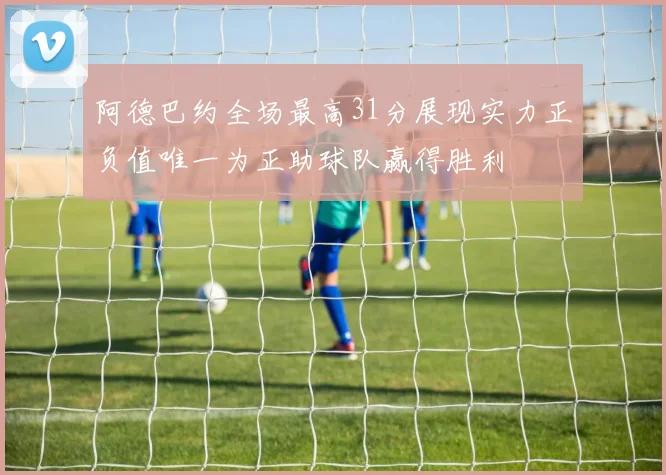 阿德巴约全场最高31分展现实力正负值唯一为正助球队赢得胜利