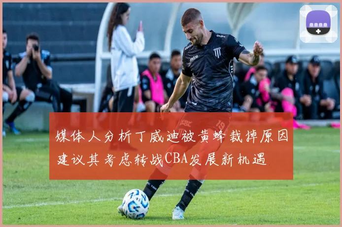 媒体人分析丁威迪被黄蜂裁掉原因建议其考虑转战CBA发展新机遇