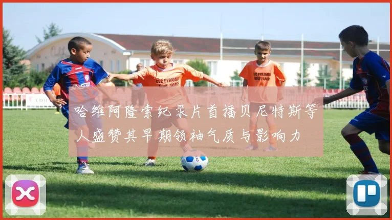 哈维阿隆索纪录片首播贝尼特斯等人盛赞其早期领袖气质与影响力