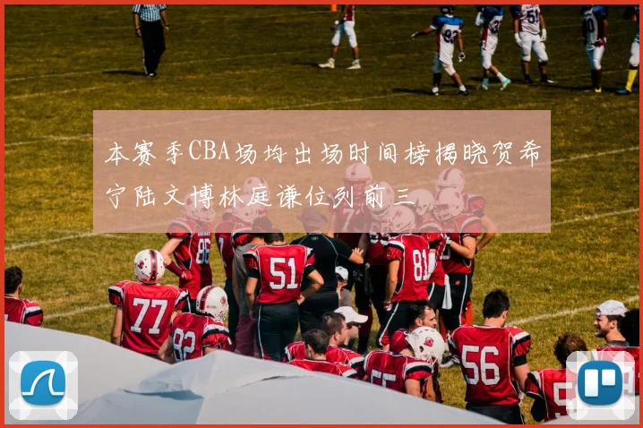 本赛季CBA场均出场时间榜揭晓贺希宁陆文博林庭谦位列前三
