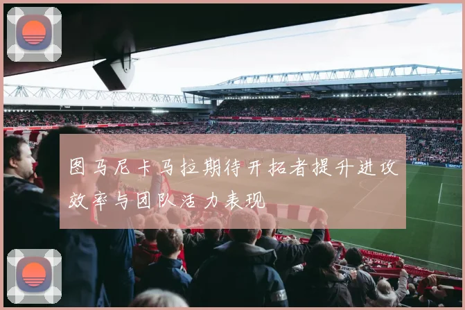 图马尼卡马拉期待开拓者提升进攻效率与团队活力表现