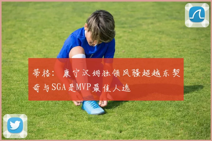 蒂格：康宁汉姆独领风骚超越东契奇与SGA是MVP最佳人选