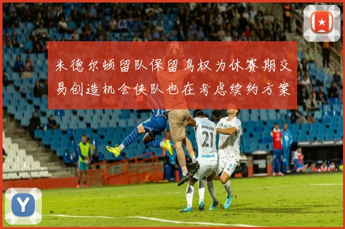 米德尔顿留队保留鸟权为休赛期交易创造机会侠队也在考虑续约方案