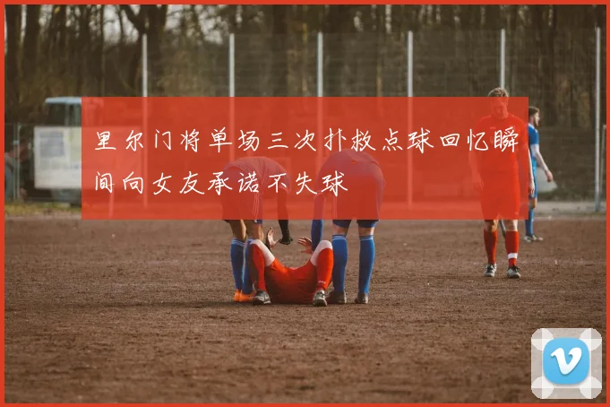 里尔门将单场三次扑救点球回忆瞬间向女友承诺不失球