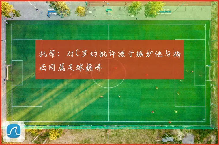 托蒂：对C罗的批评源于嫉妒他与梅西同属足球巅峰