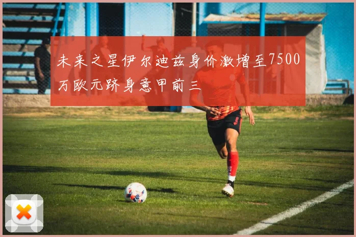 未来之星伊尔迪兹身价激增至7500万欧元跻身意甲前三
