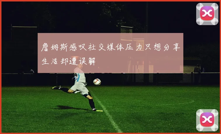 詹姆斯感叹社交媒体压力只想分享生活却遭误解