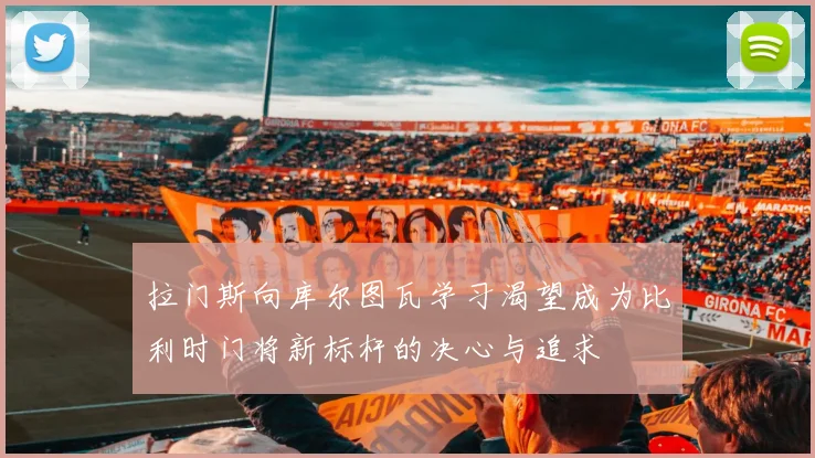 拉门斯向库尔图瓦学习渴望成为比利时门将新标杆的决心与追求