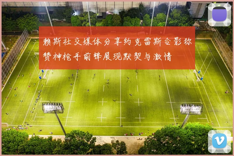 赖斯社交媒体分享约克雷斯合影称赞神枪手前锋展现默契与激情