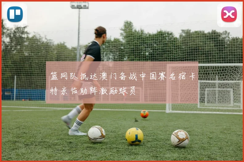 篮网队抵达澳门备战中国赛名宿卡特亲临助阵激励球员